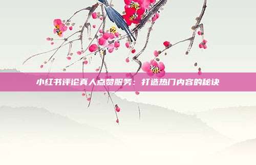 小红书评论真人点赞服务:打造热门内容的秘诀