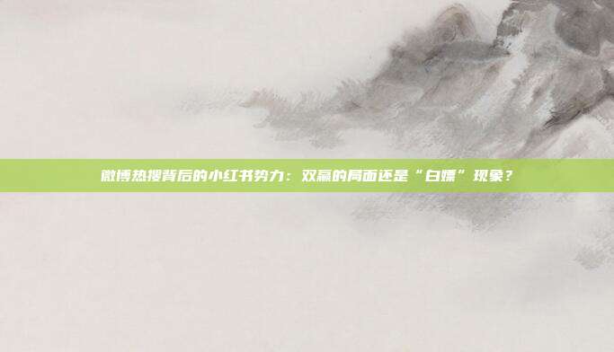 微博热搜背后的小红书势力:双赢的局面还是“白嫖”现象?