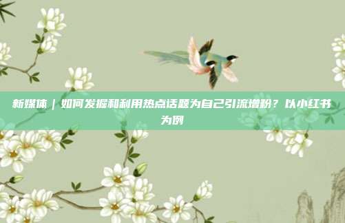 新媒体|如何发掘和利用热点话题为自己引流增粉?以小红书为例