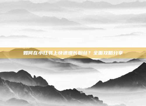 如何在小红书上快速增长粉丝?全面攻略分享