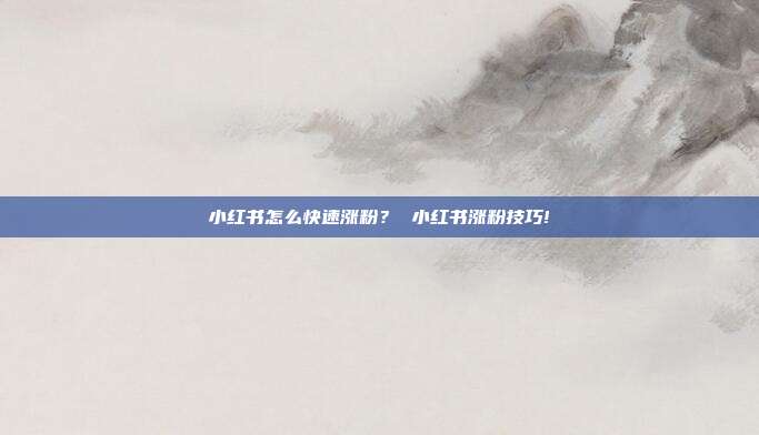 小红书怎么快速涨粉? 小红书涨粉技巧!