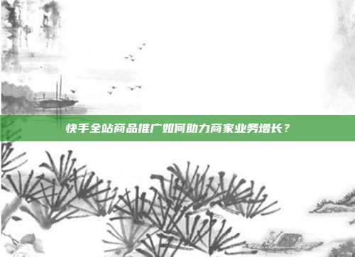 快手全站商品推广如何助力商家业务增长?