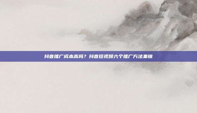 抖音推广成本高吗?抖音短视频六个推广方法集锦