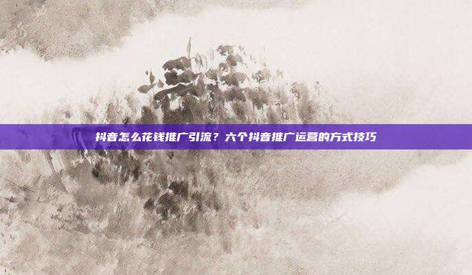 抖音怎么花钱推广引流?六个抖音推广运营的方式技巧