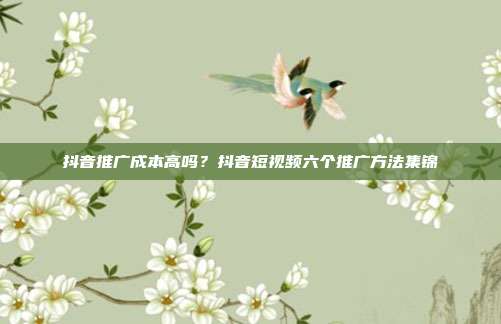 抖音推广成本高吗?抖音短视频六个推广方法集锦