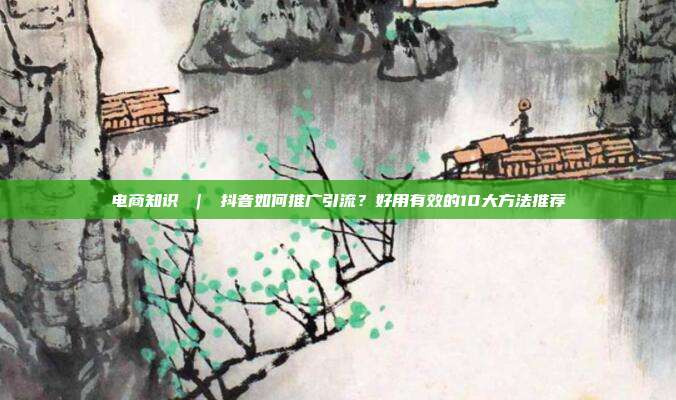 电商知识 | 抖音如何推广引流?好用有效的10大方法推荐