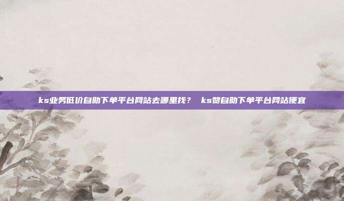 ks业务低价自助下单平台网站去哪里找? ks赞自助下单平台网站便宜