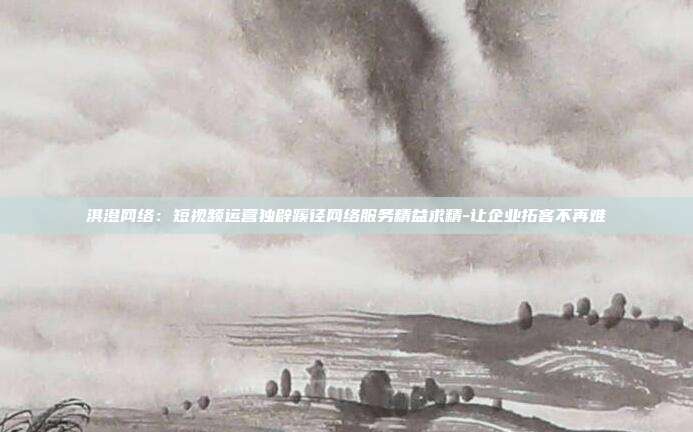 淇澄网络:短视频运营独辟蹊径网络服务精益求精-让企业拓客不再难