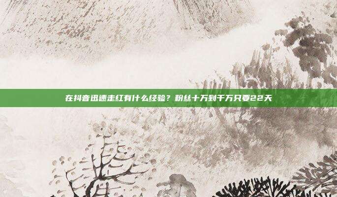 在抖音迅速走红有什么经验?粉丝十万到千万只要22天