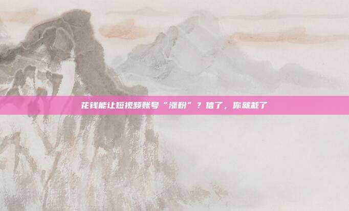 花钱能让短视频账号“涨粉”?信了,你就栽了