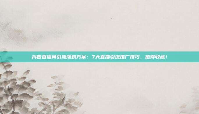 抖音直播间引流涨粉方案:7大直播引流推广技巧,值得收藏!