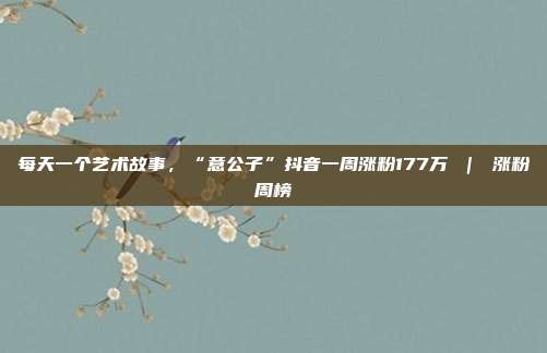 每天一个艺术故事,“意公子”抖音一周涨粉177万 | 涨粉周榜