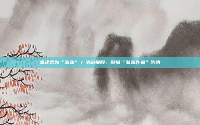拿钱帮你“涨粉”?法院提醒:警惕“涨粉诈骗”陷阱