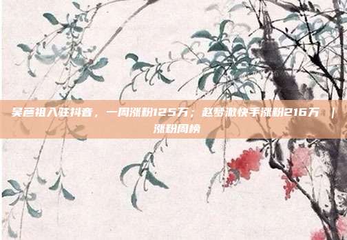 吴彦祖入驻抖音,一周涨粉125万;赵梦澈快手涨粉216万 | 涨粉周榜