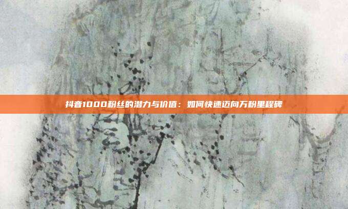 抖音1000粉丝的潜力与价值:如何快速迈向万粉里程碑