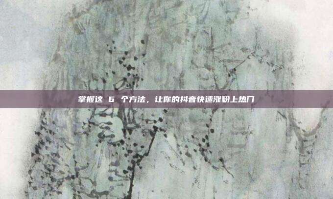 掌握这 6 个方法,让你的抖音快速涨粉上热门
