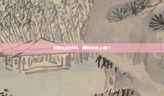 抖音运营技巧:如何快速上热门