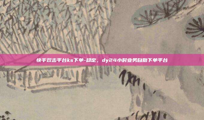 快手双击平台ks下单-稳定,dy24小时业务自助下单平台
