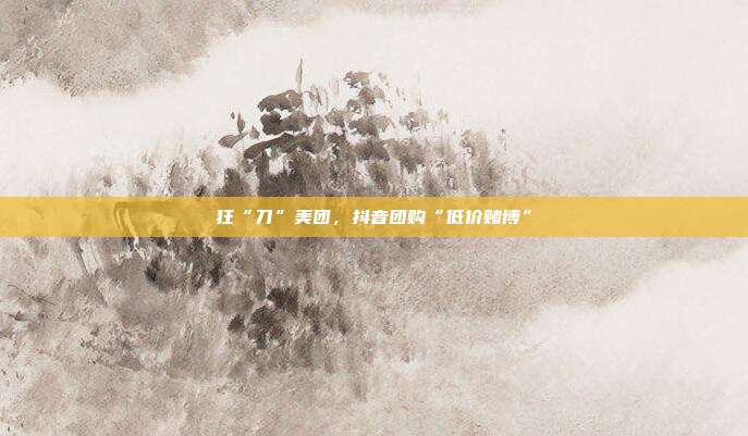 狂“刀”美团,抖音团购“低价赌博”