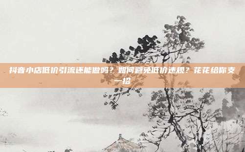 抖音小店低价引流还能做吗?如何避免低价违规?花花给你支一招