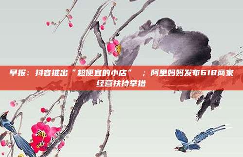 早报:抖音推出“超便宜的小店” ;阿里妈妈发布618商家经营扶持举措