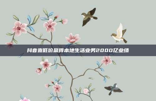 抖音靠低价赢得本地生活业务2000亿业绩