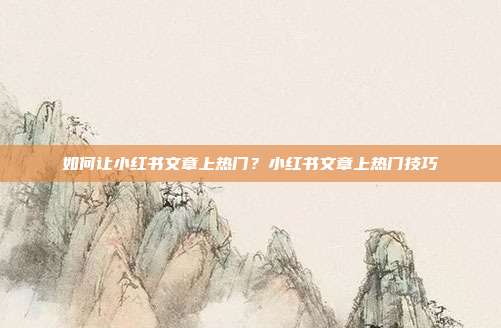 如何让小红书文章上热门?小红书文章上热门技巧