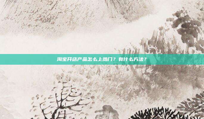 淘宝开店产品怎么上热门?有什么方法?