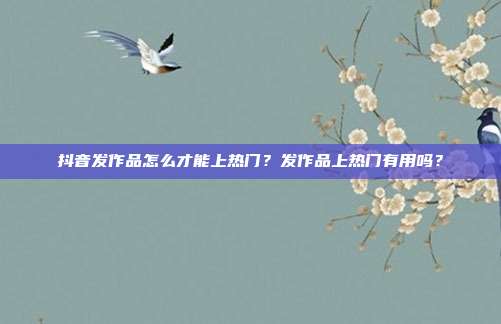 抖音发作品怎么才能上热门？发作品上热门有用吗？