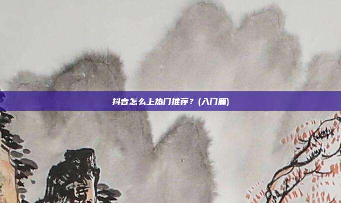 抖音怎么上热门推荐?(入门篇)