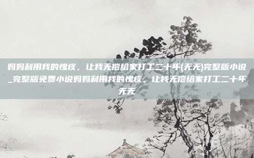 妈妈利用我的愧疚,让我无偿给家打工二十年(无无)完整版小说_完整版免费小说妈妈利用我的愧疚,让我无偿给家打工二十年无无