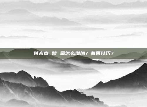 抖音点 赞 量怎么增加?有何技巧?