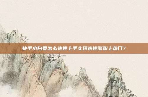 快手小白要怎么快速上手实现快速涨粉上热门?