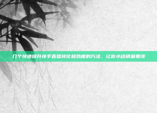 几个快速提升快手直播转化和热度的方法,让你小店销量暴涨