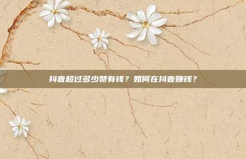 抖音超过多少赞有钱?如何在抖音赚钱?