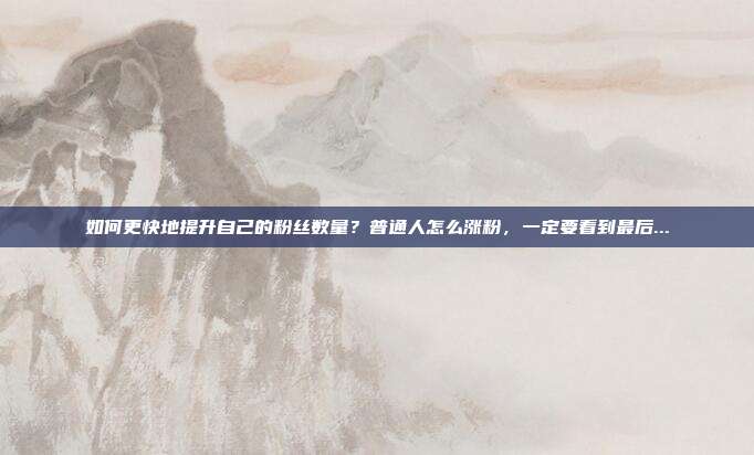 如何更快地提升自己的粉丝数量?普通人怎么涨粉,一定要看到最后...