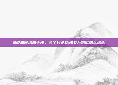 3种黑客增粉手段,两个月从0到10万精准粉丝增长