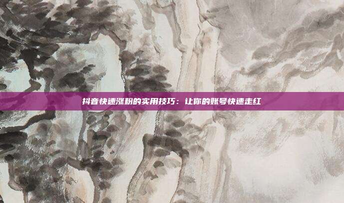 抖音快速涨粉的实用技巧:让你的账号快速走红