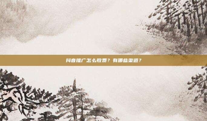 抖音推广怎么收费?有哪些渠道?