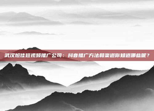 武汉旭佳短视频推广公司:抖音推广方法和渠道你知道哪些呢?