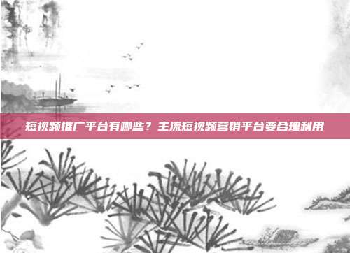 短视频推广平台有哪些?主流短视频营销平台要合理利用