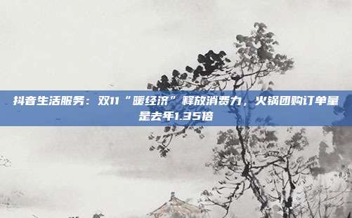 抖音生活服务:双11“暖经济”释放消费力,火锅团购订单量是去年1.35倍