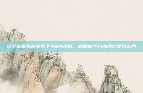 完全来看抖音业务下单24小时:点赞粉丝自助评论是啥东西