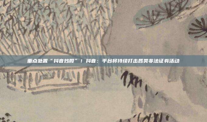 重点处置“抖音炒股”!抖音:平台将持续打击各类非法证券活动
