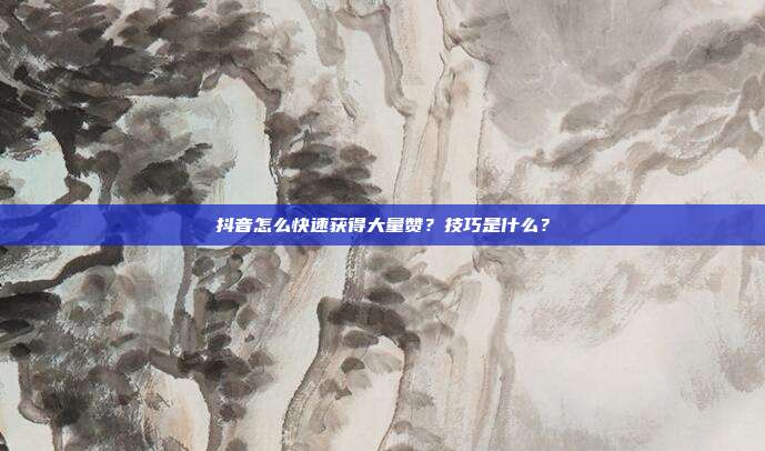 抖音怎么快速获得大量赞？技巧是什么？