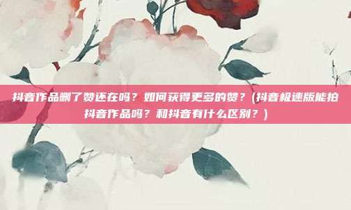抖音作品删了赞还在吗?如何获得更多的赞?(抖音极速版能拍抖音作品吗?和抖音有什么区别?)