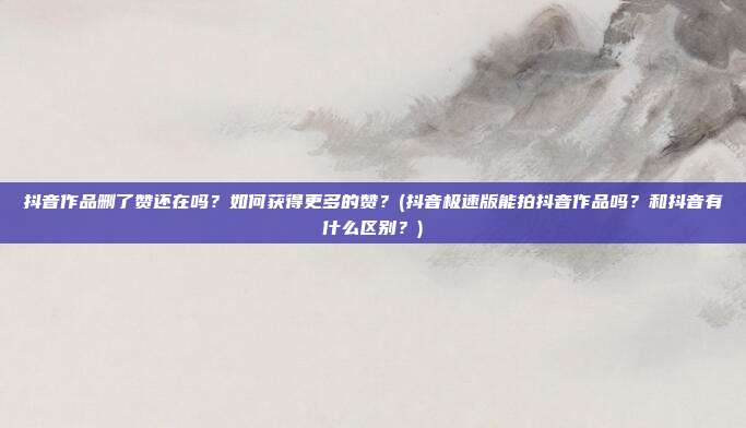 抖音作品删了赞还在吗?如何获得更多的赞?(抖音极速版能拍抖音作品吗?和抖音有什么区别?)