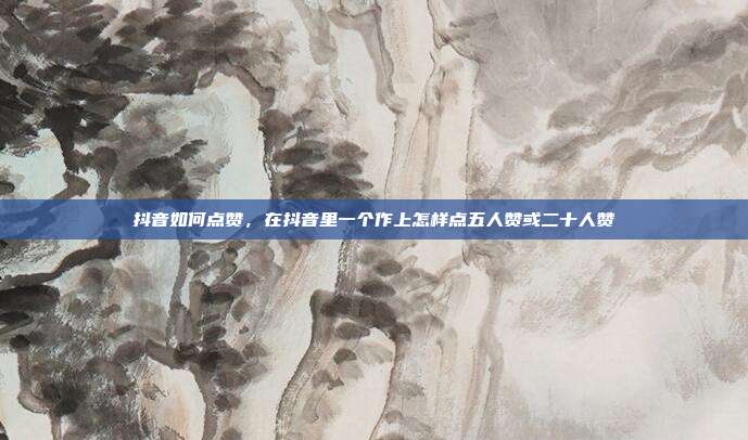 抖音如何点赞,在抖音里一个作上怎样点五人赞或二十人赞