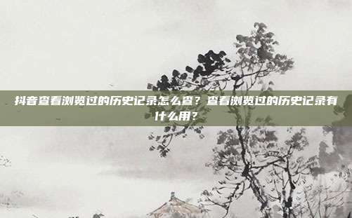 抖音查看浏览过的历史记录怎么查?查看浏览过的历史记录有什么用?