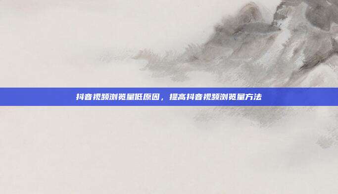 抖音视频浏览量低原因,提高抖音视频浏览量方法